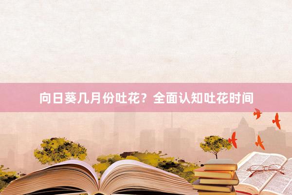 向日葵几月份吐花？全面认知吐花时间