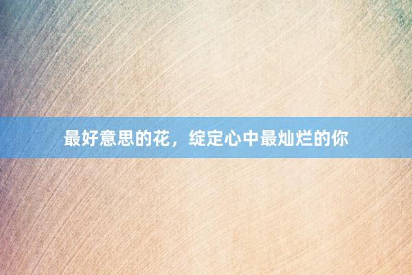 最好意思的花，绽定心中最灿烂的你