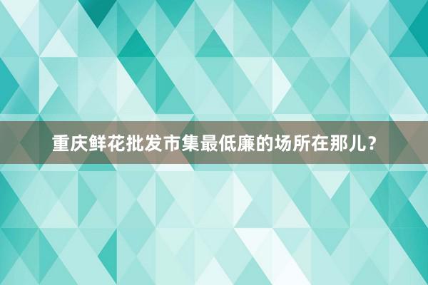 重庆鲜花批发市集最低廉的场所在那儿?