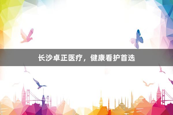 长沙卓正医疗，健康看护首选